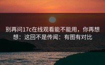别再问17c在线观看能不能用，你再想想：这回不是传闻：有图有对比