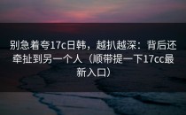 别急着夸17c日韩，越扒越深：背后还牵扯到另一个人（顺带提一下17cc最新入口）