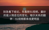 别急着下结论，先看新91视频，最妙的是人物走位的变化，暗示关系的翻转｜91视频那条线更明显