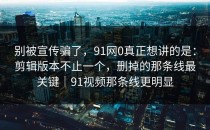 别被宣传骗了，91网0真正想讲的是：剪辑版本不止一个，删掉的那条线最关键｜91视频那条线更明显