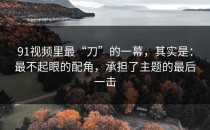 91视频里最“刀”的一幕，其实是：最不起眼的配角，承担了主题的最后一击