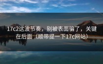 17c2这波节奏，别被表面骗了，关键在后面（顺带提一下17c网站）