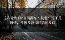 这次轮到17c官网翻车？别急：这不是矫情，是被反复消耗后的反应