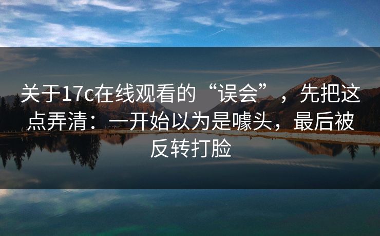 关于17c在线观看的“误会”，先把这点弄清：一开始以为是噱头，最后被反转打脸