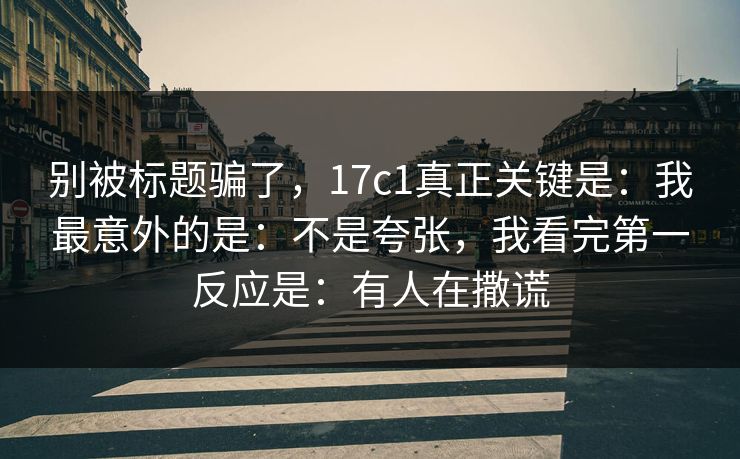 别被标题骗了，17c1真正关键是：我最意外的是：不是夸张，我看完第一反应是：有人在撒谎