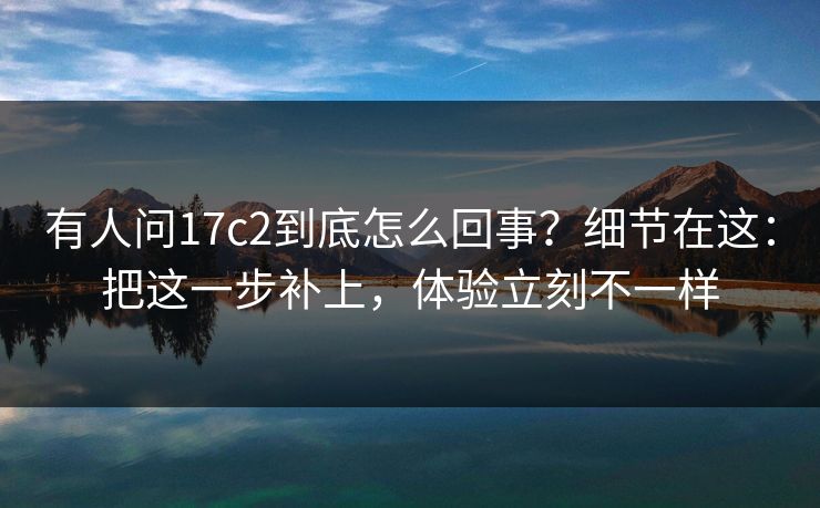 有人问17c2到底怎么回事？细节在这：把这一步补上，体验立刻不一样