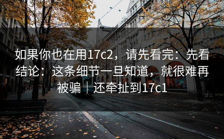 如果你也在用17c2，请先看完：先看结论：这条细节一旦知道，就很难再被骗｜还牵扯到17c1
