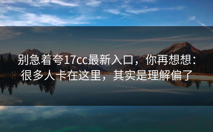 别急着夸17cc最新入口，你再想想：很多人卡在这里，其实是理解偏了