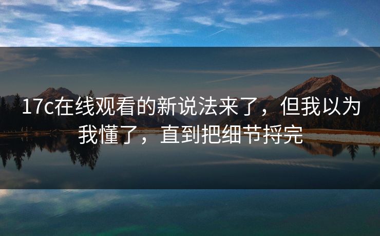 17c在线观看的新说法来了，但我以为我懂了，直到把细节捋完  第1张