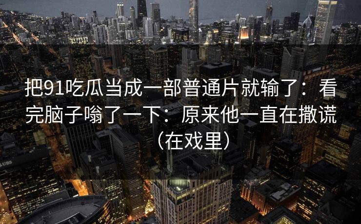 把91吃瓜当成一部普通片就输了：看完脑子嗡了一下：原来他一直在撒谎（在戏里）  第1张