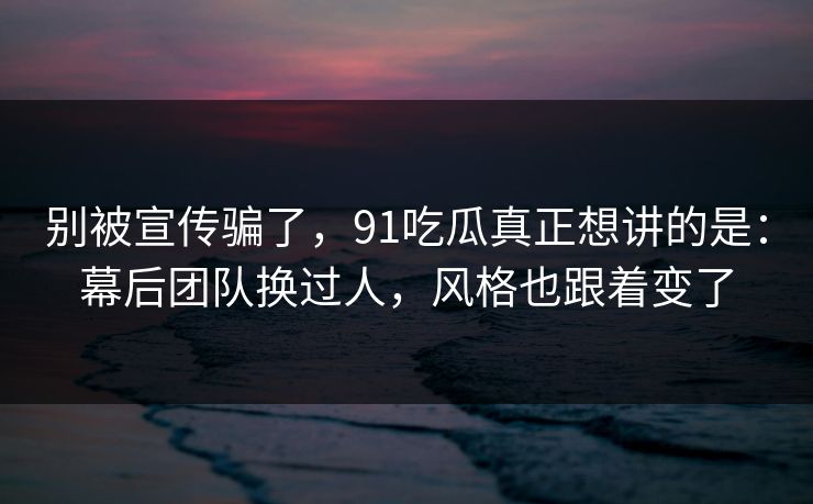 别被宣传骗了，91吃瓜真正想讲的是：幕后团队换过人，风格也跟着变了