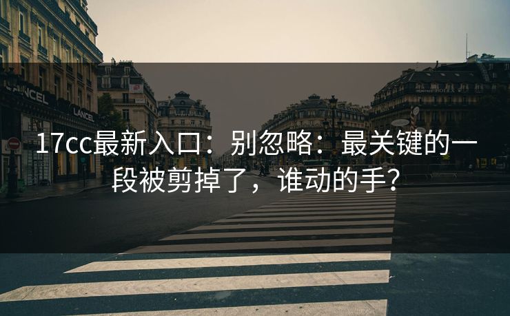 17cc最新入口：别忽略：最关键的一段被剪掉了，谁动的手？