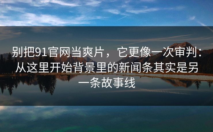 别把91官网当爽片，它更像一次审判：从这里开始背景里的新闻条其实是另一条故事线