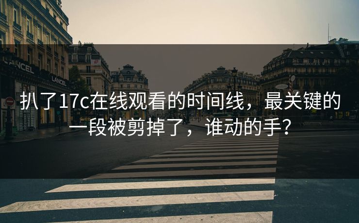 扒了17c在线观看的时间线，最关键的一段被剪掉了，谁动的手？