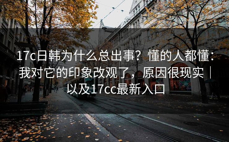 17c日韩为什么总出事？懂的人都懂：我对它的印象改观了，原因很现实｜以及17cc最新入口