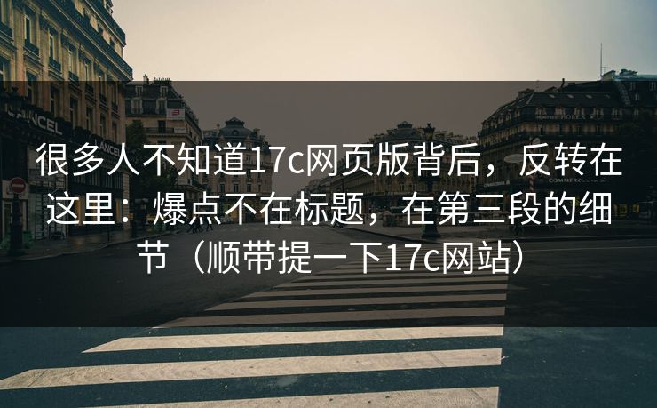 很多人不知道17c网页版背后，反转在这里：爆点不在标题，在第三段的细节（顺带提一下17c网站）