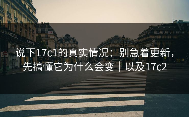 说下17c1的真实情况：别急着更新，先搞懂它为什么会变｜以及17c2