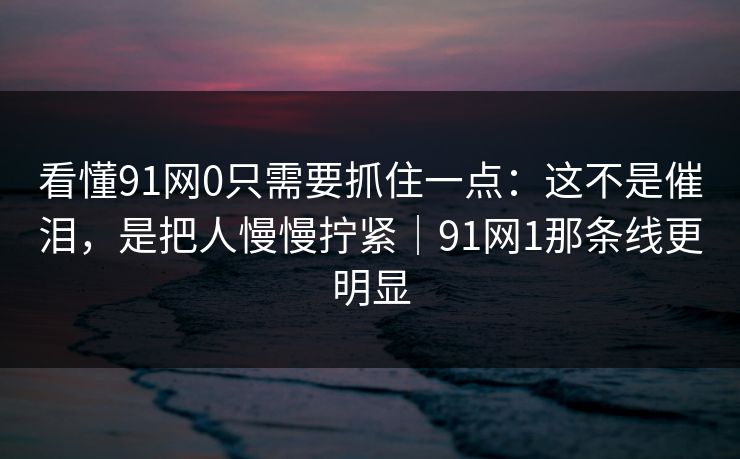 看懂91网0只需要抓住一点：这不是催泪，是把人慢慢拧紧｜91网1那条线更明显