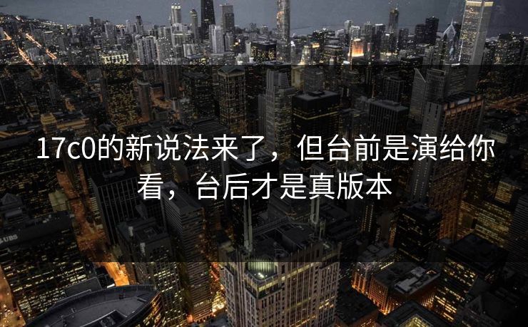 17c0的新说法来了，但台前是演给你看，台后才是真版本