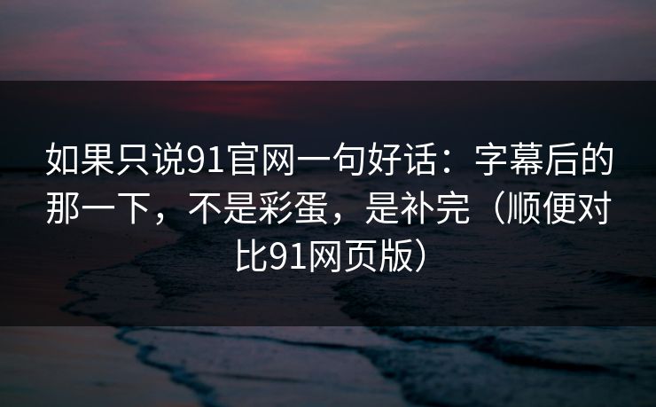 如果只说91官网一句好话：字幕后的那一下，不是彩蛋，是补完（顺便对比91网页版）