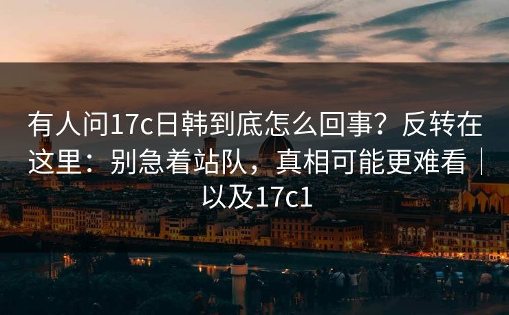 有人问17c日韩到底怎么回事？反转在这里：别急着站队，真相可能更难看｜以及17c1
