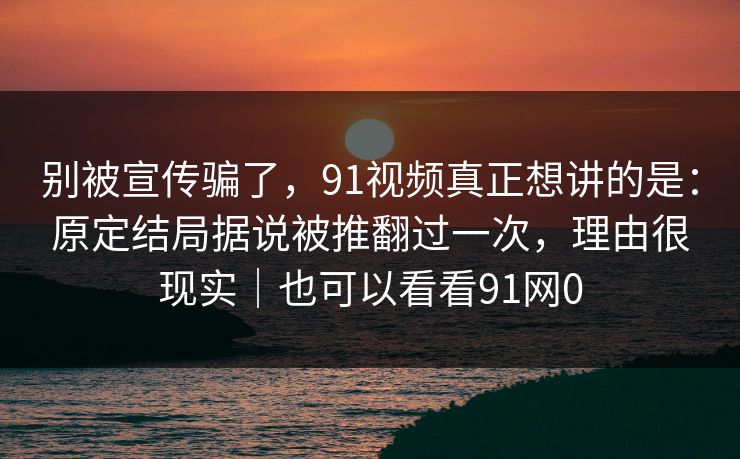 别被宣传骗了，91视频真正想讲的是：原定结局据说被推翻过一次，理由很现实｜也可以看看91网0
