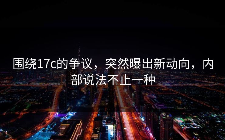 围绕17c的争议，突然曝出新动向，内部说法不止一种