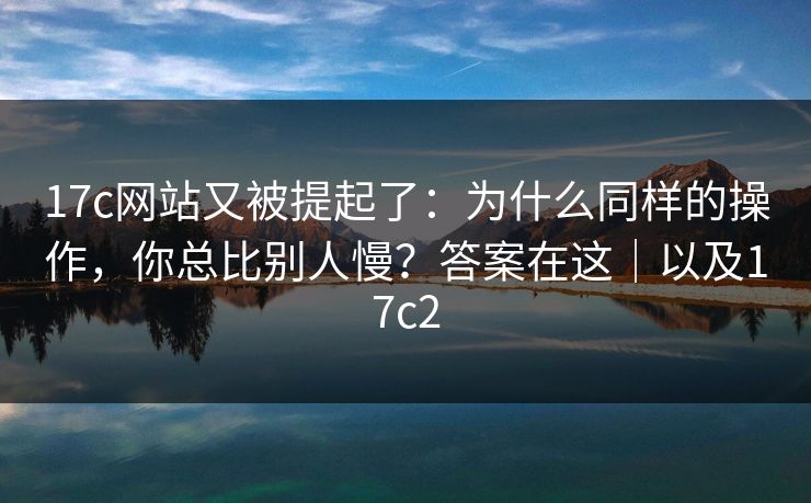 17c网站又被提起了：为什么同样的操作，你总比别人慢？答案在这｜以及17c2
