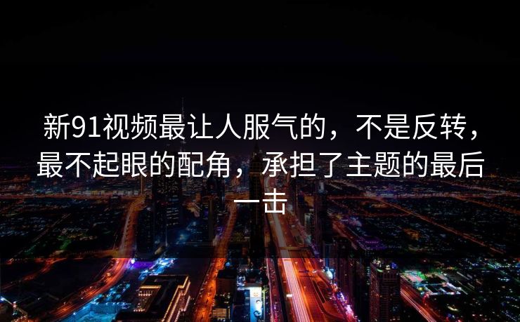 新91视频最让人服气的，不是反转，最不起眼的配角，承担了主题的最后一击