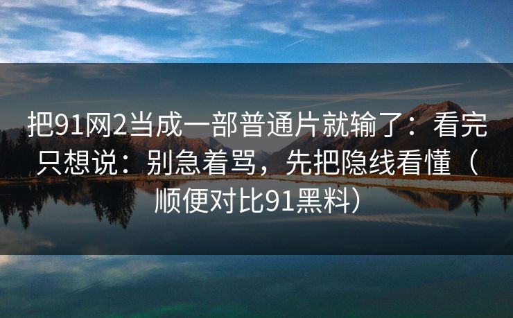 把91网2当成一部普通片就输了:看完只想说:别急着骂,先把隐线看懂(顺便对比91黑料) 把91网2当成一部普通片就输了:看完只想说:别急着骂,先把隐线看懂(顺便对比91黑料)