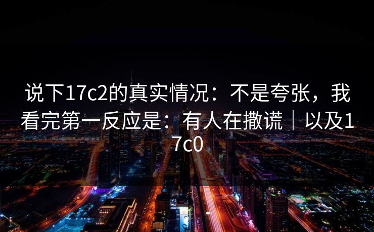 说下17c2的真实情况:不是夸张,我看完第一反应是:有人在撒谎|以及17c0 说下17c2的真实情况:不是夸张,我看完第一反应是:有人在撒谎|以及17c0