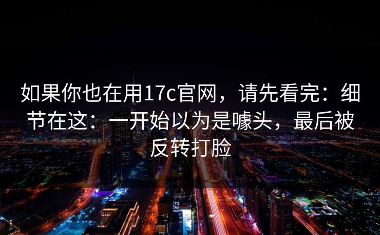 如果你也在用17c官网，请先看完：细节在这：一开始以为是噱头，最后被反转打脸