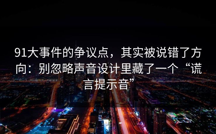91大事件的争议点，其实被说错了方向：别忽略声音设计里藏了一个“谎言提示音”