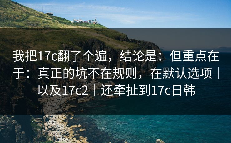 我把17c翻了个遍，结论是：但重点在于：真正的坑不在规则，在默认选项｜以及17c2｜还牵扯到17c日韩