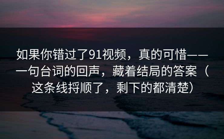 如果你错过了91视频，真的可惜——一句台词的回声，藏着结局的答案（这条线捋顺了，剩下的都清楚）