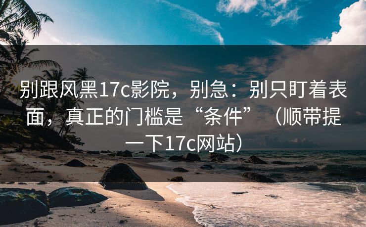 别跟风黑17c影院，别急：别只盯着表面，真正的门槛是“条件”（顺带提一下17c网站）