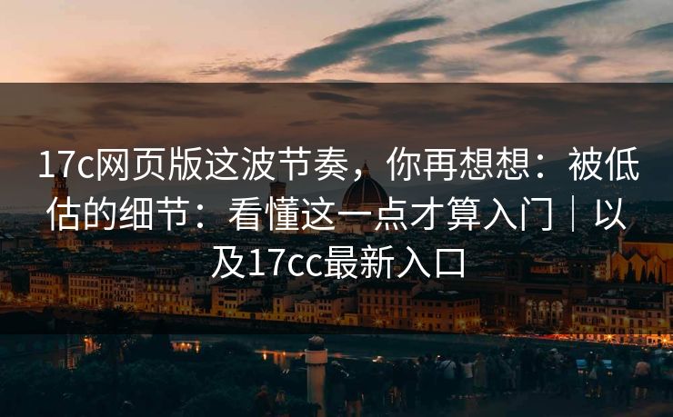 17c网页版这波节奏，你再想想：被低估的细节：看懂这一点才算入门｜以及17cc最新入口