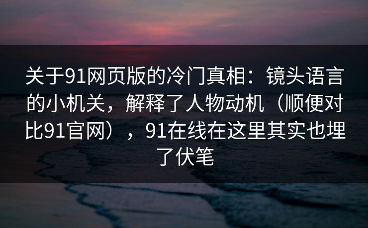 关于91网页版的冷门真相：镜头语言的小机关，解释了人物动机（顺便对比91官网），91在线在这里其实也埋了伏笔  第1张
