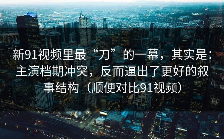 新91视频里最“刀”的一幕，其实是：主演档期冲突，反而逼出了更好的叙事结构（顺便对比91视频）