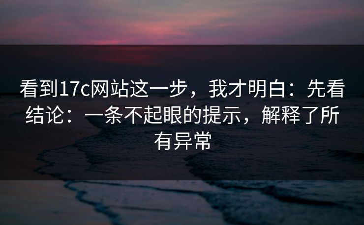 看到17c网站这一步，我才明白：先看结论：一条不起眼的提示，解释了所有异常