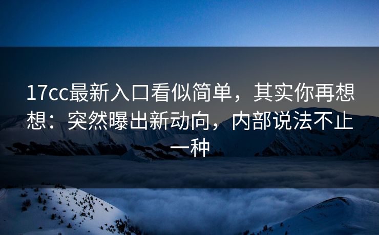 17cc最新入口看似简单，其实你再想想：突然曝出新动向，内部说法不止一种
