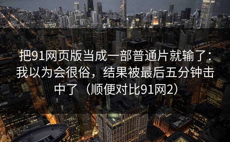 把91网页版当成一部普通片就输了：我以为会很俗，结果被最后五分钟击中了（顺便对比91网2）