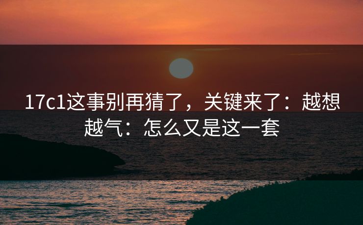 17c1这事别再猜了，关键来了：越想越气：怎么又是这一套