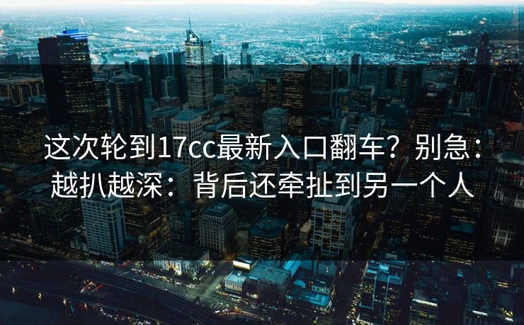 这次轮到17cc最新入口翻车？别急：越扒越深：背后还牵扯到另一个人