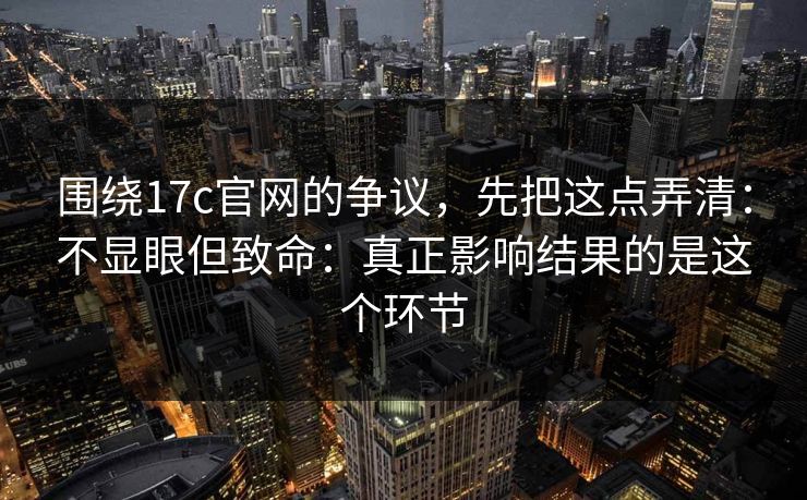 围绕17c官网的争议,先把这点弄清:不显眼但致命:真正影响结果的是这个环节 第1张 围绕17c官网的争议,先把这点弄清:不显眼但致命:真正影响结果的是这个环节 第1张