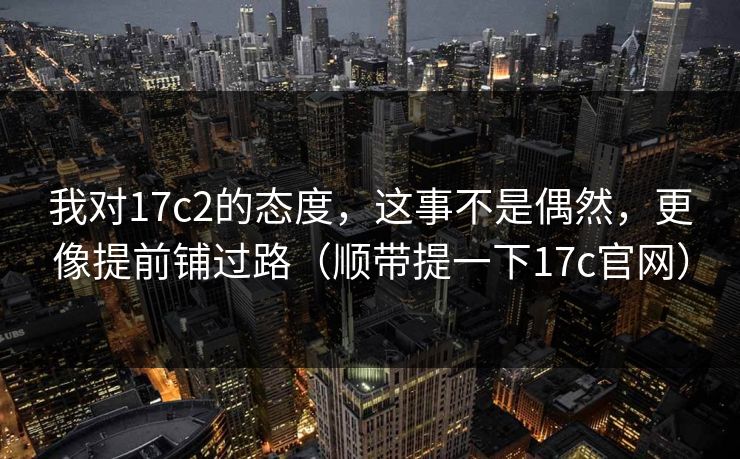 我对17c2的态度,这事不是偶然,更像提前铺过路(顺带提一下17c官网) 第1张 我对17c2的态度,这事不是偶然,更像提前铺过路(顺带提一下17c官网) 第1张