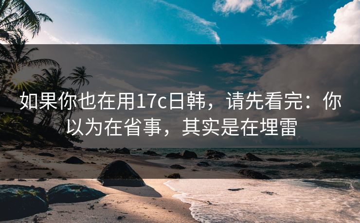 如果你也在用17c日韩，请先看完：你以为在省事，其实是在埋雷  第1张