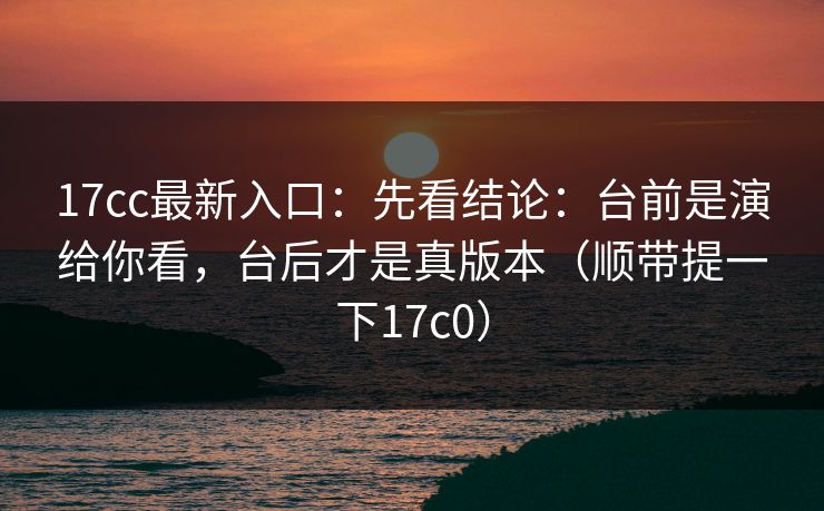 17cc最新入口：先看结论：台前是演给你看，台后才是真版本（顺带提一下17c0）  第1张