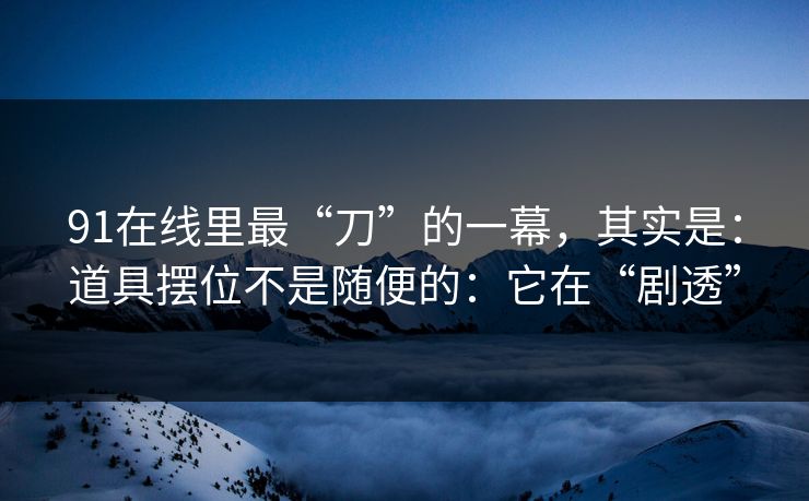 91在线里最“刀”的一幕，其实是：道具摆位不是随便的：它在“剧透”  第1张