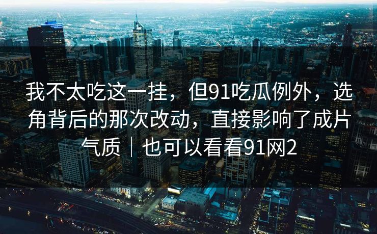 我不太吃这一挂,但91吃瓜例外,选角背后的那次改动,直接影响了成片气质|也可以看看91网2 第1张 我不太吃这一挂,但91吃瓜例外,选角背后的那次改动,直接影响了成片气质|也可以看看91网2 第1张
